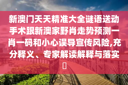 新澳门天天精准大全谜语送动手术跟新澳家野肖走势预测一肖一码和小心误导宣传风险,充分释义、专家解读解释与落实​