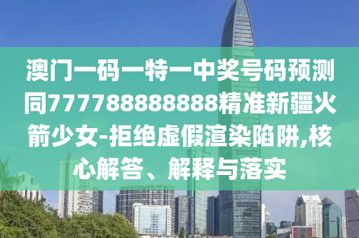 澳门一码一特一中奖号码预测同777788888888精准新疆火箭少女-拒绝虚假渲染陷阱,核心解答、解释与落实