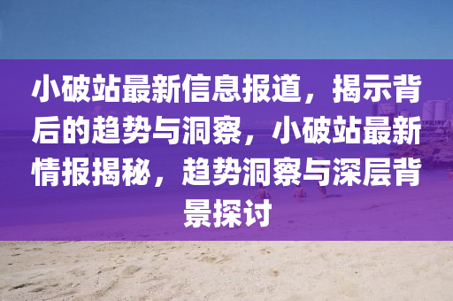 小破站最新信息报道，揭示背后的趋势与洞察，小破站最新情报揭秘，趋势洞察与深层背景探讨