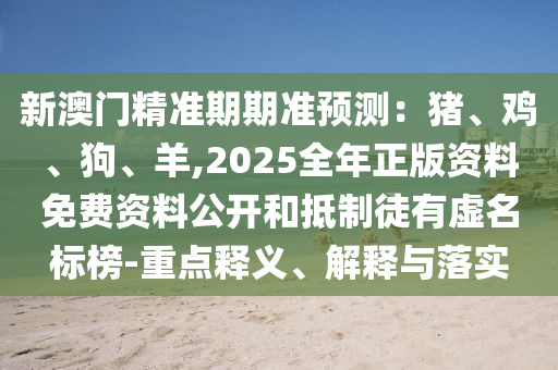 新澳门精准期期准预测:猪、鸡、狗、羊,2025全年正版资料免费资料公开和抵制徒有虚名标榜-重点释义、解释与落实
