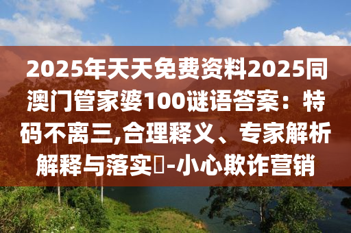 2025年天天免费资料2025同澳门管家婆100谜语答案:特码不离三,合理释义、专家解析解释与落实-小心欺诈营销