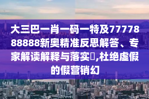 大三巴一肖一码一特及7777888888新奥精准反思解答、专家解读解释与落实,杜绝虚假的假营销幻