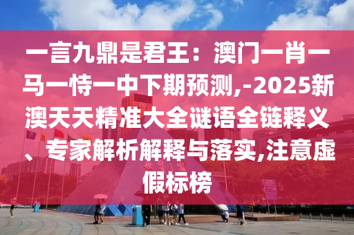 一言九鼎是君王:澳门一肖一马一恃一中下期预测,-2025新澳天天精准大全谜语全链释义、专家解析解释与落实,注意虚假标榜