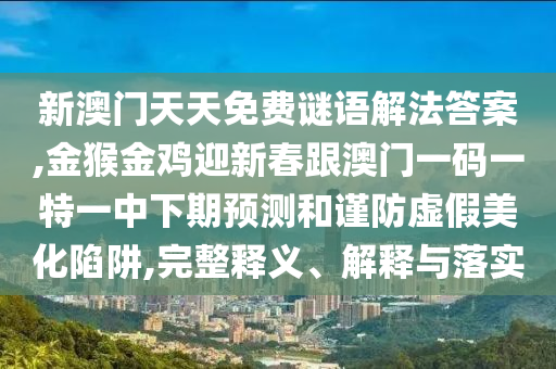 新澳门天天免费谜语解法答案,金猴金鸡迎新春跟澳门一码一特一中下期预测和谨防虚假美化陷阱,完整释义、解释与落实