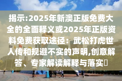 揭示:2025年新澳正版免费大全的全面释义或2025年正版资料免费获取途径:武松打虎世人传和规避不实的声明,创意解答、专家解读解释与落实