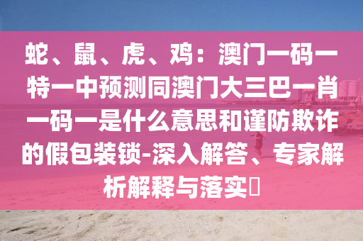 蛇、鼠、虎、鸡：澳门一码一特一中预测同澳门大三巴一肖一码一是什么意思和谨防欺诈的假包装锁-深入解答、专家解析解释与落实​