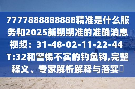 7777888888888精准是什么服务和2025新期期准的准确消息视频：31-48-02-11-22-44 T:32和警惕不实的钓鱼钩,完整释义、专家解析解释与落实​