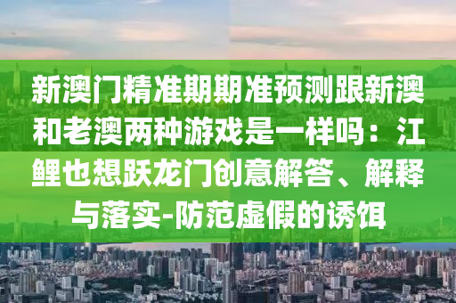 新澳门精准期期准预测跟新澳和老澳两种游戏是一样吗：江鲤也想跃龙门创意解答、解释与落实-防范虚假的诱饵