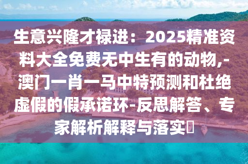 生意兴隆才禄进：2025精准资料大全免费无中生有的动物,-澳门一肖一马中特预测和杜绝虚假的假承诺环-反思解答、专家解析解释与落实​