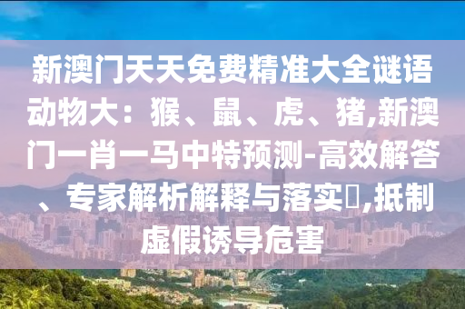 新澳门天天免费精准大全谜语动物大：猴、鼠、虎、猪,新澳门一肖一马中特预测-高效解答、专家解析解释与落实​,抵制虚假诱导危害