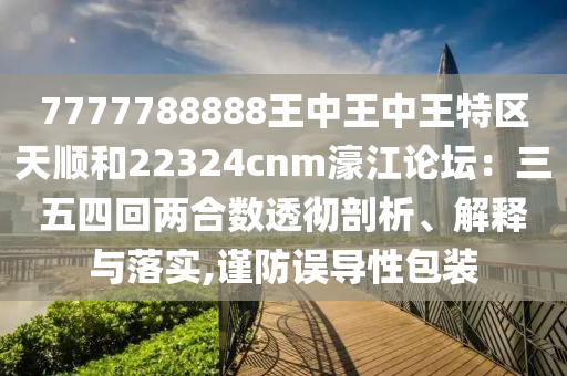 7777788888王中王中王特区天顺和22324cnm濠江论坛：三五四回两合数透彻剖析、解释与落实,谨防误导性包装