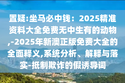 置疑:坐马必中钱：2025精准资料大全免费无中生有的动物,-2025年新澳正版免费大全的全面释义,系统分析、解释与落实-抵制欺诈的假诱导词