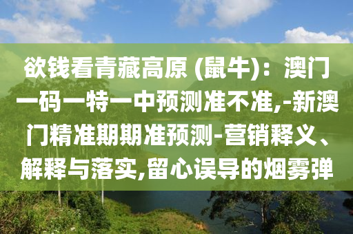 欲钱看青藏高原 (鼠牛)：澳门一码一特一中预测准不准,-新澳门精准期期准预测-营销释义、解释与落实,留心误导的烟雾弹