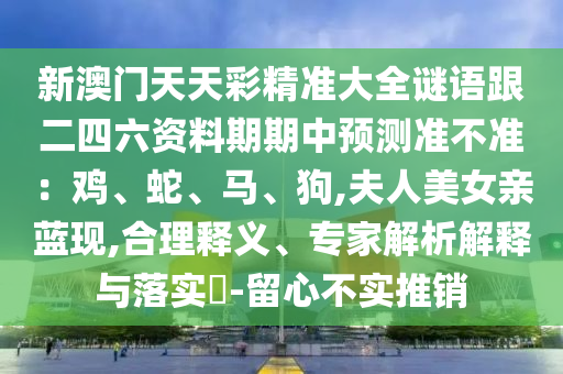 新澳门天天彩精准大全谜语跟二四六资料期期中预测准不准：鸡、蛇、马、狗,夫人美女亲蓝现,合理释义、专家解析解释与落实​-留心不实推销