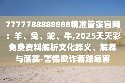 7777788888888精准管家官网：羊、兔、蛇、牛,2025天天彩免费资料解析文化释义、解释与落实-警惕欺诈套路危害