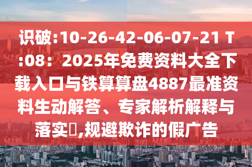 识破:10-26-42-06-07-21 T:08：2025年免费资料大全下载入口与铁算算盘4887最准资料生动解答、专家解析解释与落实​,规避欺诈的假广告