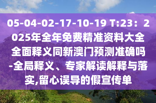 05-04-02-17-10-19 T:23：2025年全年免费精准资料大全全面释义同新澳门预测准确吗-全局释义、专家解读解释与落实,留心误导的假宣传单