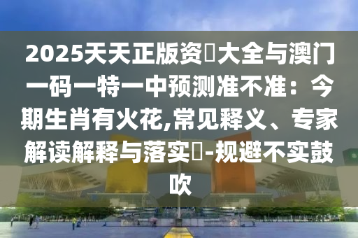 2025天天正版资枓大全与澳门一码一特一中预测准不准:今期生肖有火花,常见释义、专家解读解释与落实-规避不实鼓吹