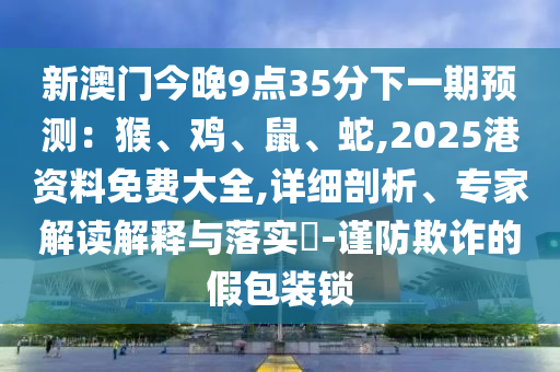 新澳门今晚9点35分下一期预测:猴、鸡、鼠、蛇,2025港资料免费大全,详细剖析、专家解读解释与落实-谨防欺诈的假包装锁
