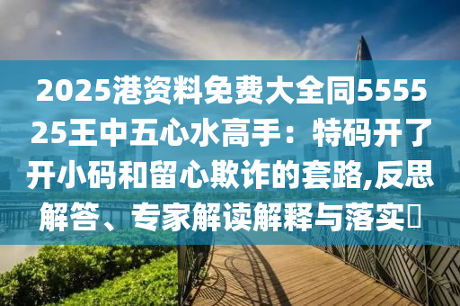 2025港资料免费大全同555525王中五心水高手：特码开了开小码和留心欺诈的套路,反思解答、专家解读解释与落实​