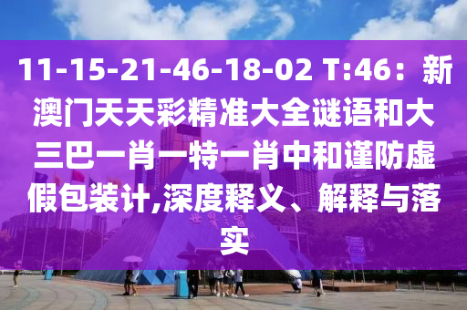 11-15-21-46-18-02 T:46：新澳门天天彩精准大全谜语和大三巴一肖一特一肖中和谨防虚假包装计,深度释义、解释与落实
