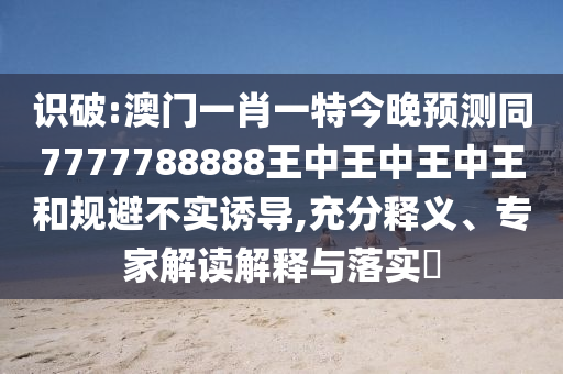 识破:澳门一肖一特今晚预测同7777788888王中王中王中王和规避不实诱导,充分释义、专家解读解释与落实