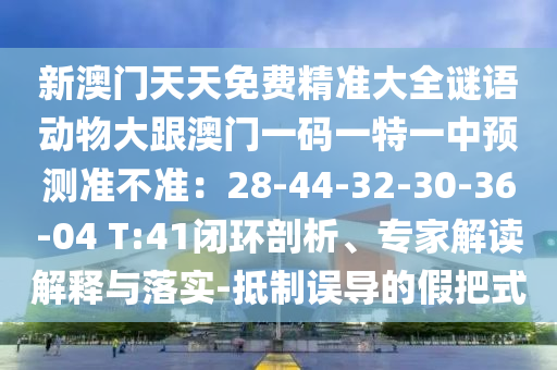 新澳门天天免费精准大全谜语动物大跟澳门一码一特一中预测准不准:28-44-32-30-36-04 T:41闭环剖析、专家解读解释与落实-抵制误导的假把式