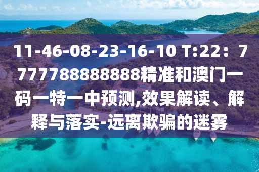 11-46-08-23-16-10 T:22：7777788888888精准和澳门一码一特一中预测,效果解读、解释与落实-远离欺骗的迷雾