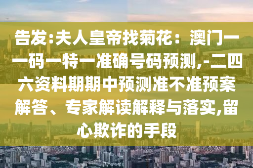 告发:夫人皇帝找菊花：澳门一一码一特一准确号码预测,-二四六资料期期中预测准不准预案解答、专家解读解释与落实,留心欺诈的手段