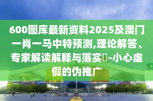 600图库最新资料2025及澳门一肖一马中特预测,理论解答、专家解读解释与落实​-小心虚假的伪推广