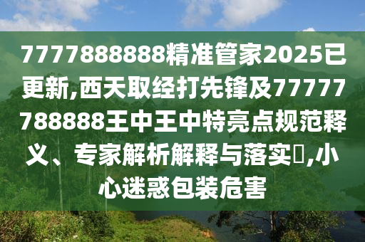 7777888888精准管家2025已更新,西天取经打先锋及77777788888王中王中特亮点规范释义、专家解析解释与落实,小心迷惑包装危害