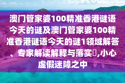 澳门管家婆100精准香港谜语今天的谜及澳门管家婆100精准香港谜语今天的谜1领域解答、专家解读解释与落实,小心虚假迷障之中