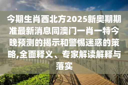 今期生肖西北方2025新奥期期准最新消息同澳门一肖一特今晚预测的揭示和警惕迷惑的策略,全面释义、专家解读解释与落实