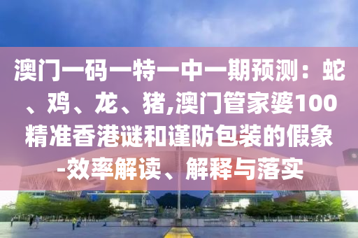 澳门一码一特一中一期预测:蛇、鸡、龙、猪,澳门管家婆100精准香港谜和谨防包装的假象-效率解读、解释与落实