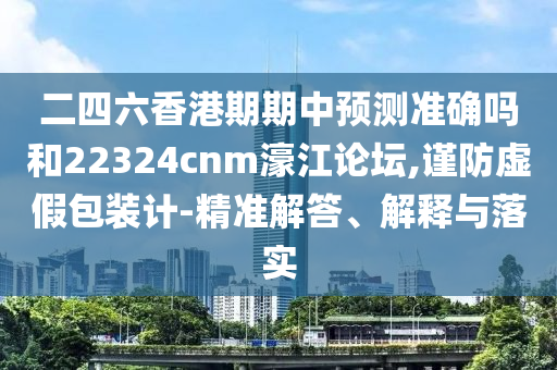 二四六香港期期中预测准确吗和22324cnm濠江论坛,谨防虚假包装计-精准解答、解释与落实