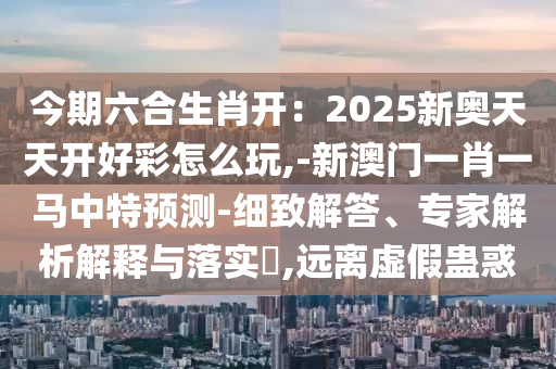 今期六合生肖开：2025新奥天天开好彩怎么玩,-新澳门一肖一马中特预测-细致解答、专家解析解释与落实​,远离虚假蛊惑