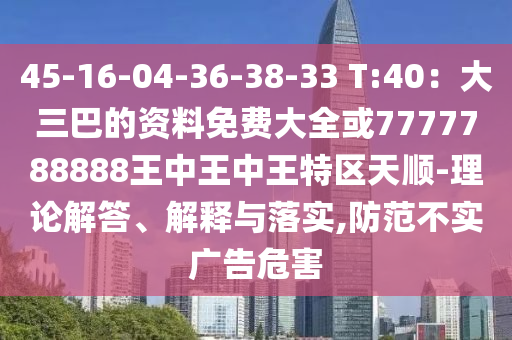 45-16-04-36-38-33 T:40：大三巴的资料免费大全或7777788888王中王中王特区天顺-理论解答、解释与落实,防范不实广告危害