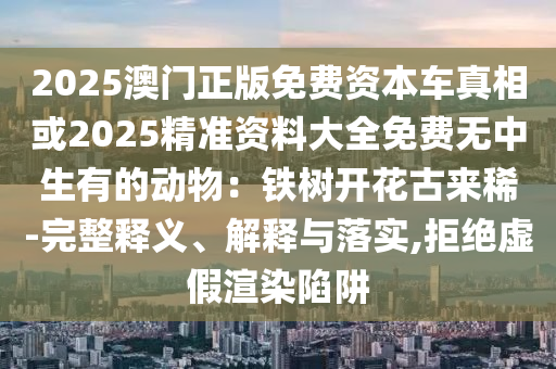 2025澳门正版免费资本车真相或2025精准资料大全免费无中生有的动物:铁树开花古来稀-完整释义、解释与落实,拒绝虚假渲染陷阱