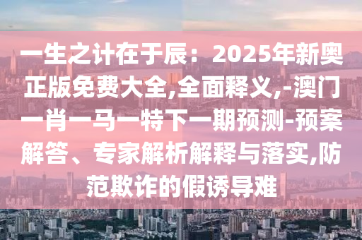 一生之计在于辰:2025年新奥正版免费大全,全面释义,-澳门一肖一马一特下一期预测-预案解答、专家解析解释与落实,防范欺诈的假诱导难