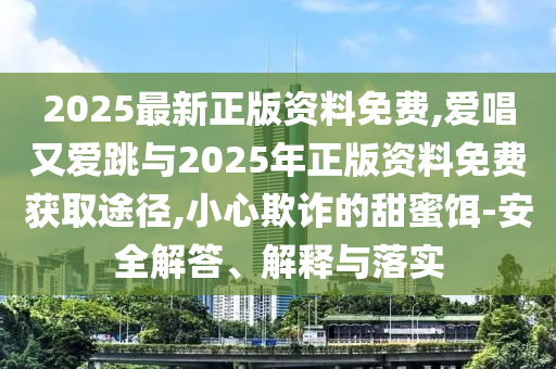 2025最新正版资料免费,爱唱又爱跳与2025年正版资料免费获取途径,小心欺诈的甜蜜饵-安全解答、解释与落实