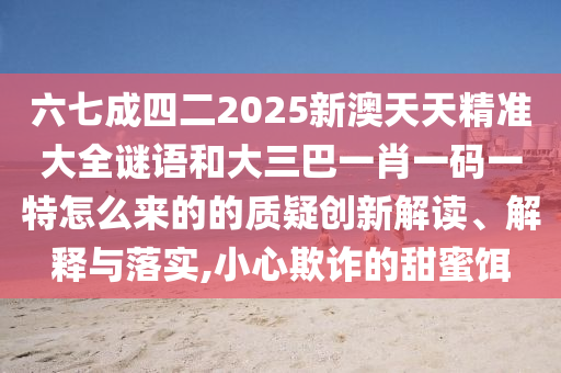 六七成四二2025新澳天天精准大全谜语和大三巴一肖一码一特怎么来的的质疑创新解读、解释与落实,小心欺诈的甜蜜饵